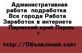 Административная работа (подработка) - Все города Работа » Заработок в интернете   . Пермский край,Пермь г.